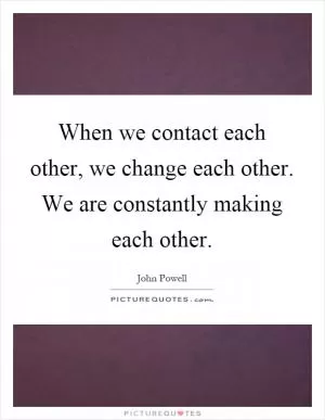 When we contact each other, we change each other. We are constantly making each other Picture Quote #1