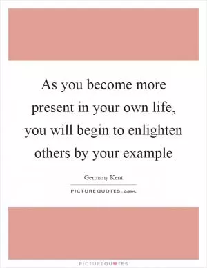 As you become more present in your own life, you will begin to enlighten others by your example Picture Quote #1