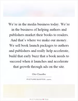 We’re in the media business today. We’re in the business of helping authors and publishers market their books to readers. And that’s where we make our money. We sell book launch packages to authors and publishers and really help accelerate, build that early buzz that a book needs to succeed when it launches and accelerate that growth through ads on the site Picture Quote #1