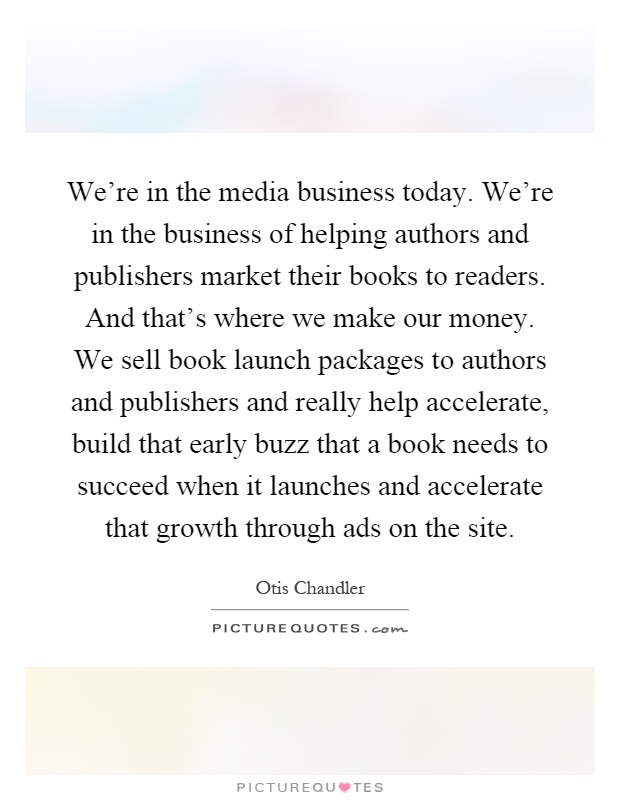 We're in the media business today. We're in the business of helping authors and publishers market their books to readers. And that's where we make our money. We sell book launch packages to authors and publishers and really help accelerate, build that early buzz that a book needs to succeed when it launches and accelerate that growth through ads on the site Picture Quote #1