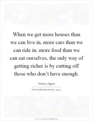 When we get more houses than we can live in, more cars than we can ride in, more food than we can eat ourselves, the only way of getting richer is by cutting off those who don’t have enough Picture Quote #1