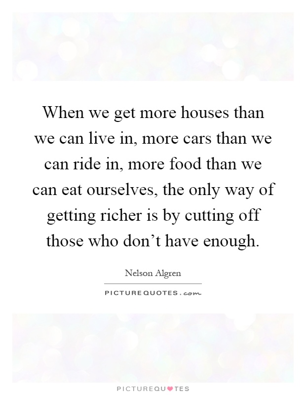 When we get more houses than we can live in, more cars than we can ride in, more food than we can eat ourselves, the only way of getting richer is by cutting off those who don't have enough Picture Quote #1