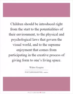 Children should be introduced right from the start to the potentialities of their environment, to the physical and psychological laws that govern the visual world, and to the supreme enjoyment that comes from participating in the creative process of giving form to one’s living space Picture Quote #1