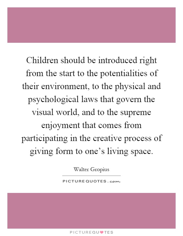 Children should be introduced right from the start to the potentialities of their environment, to the physical and psychological laws that govern the visual world, and to the supreme enjoyment that comes from participating in the creative process of giving form to one's living space Picture Quote #1