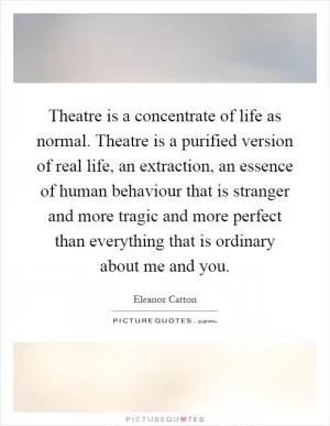 Theatre is a concentrate of life as normal. Theatre is a purified version of real life, an extraction, an essence of human behaviour that is stranger and more tragic and more perfect than everything that is ordinary about me and you Picture Quote #1