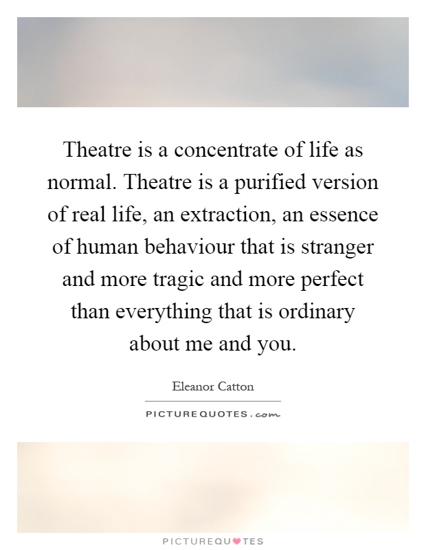 Theatre is a concentrate of life as normal. Theatre is a purified version of real life, an extraction, an essence of human behaviour that is stranger and more tragic and more perfect than everything that is ordinary about me and you Picture Quote #1