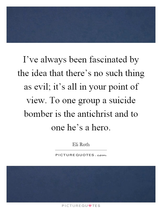 I've always been fascinated by the idea that there's no such thing as evil; it's all in your point of view. To one group a suicide bomber is the antichrist and to one he's a hero Picture Quote #1
