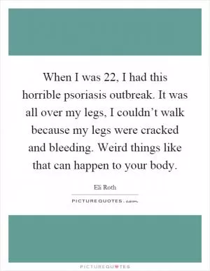 When I was 22, I had this horrible psoriasis outbreak. It was all over my legs, I couldn’t walk because my legs were cracked and bleeding. Weird things like that can happen to your body Picture Quote #1