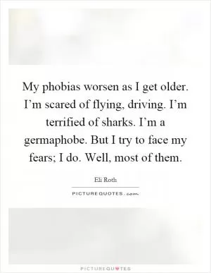 My phobias worsen as I get older. I’m scared of flying, driving. I’m terrified of sharks. I’m a germaphobe. But I try to face my fears; I do. Well, most of them Picture Quote #1
