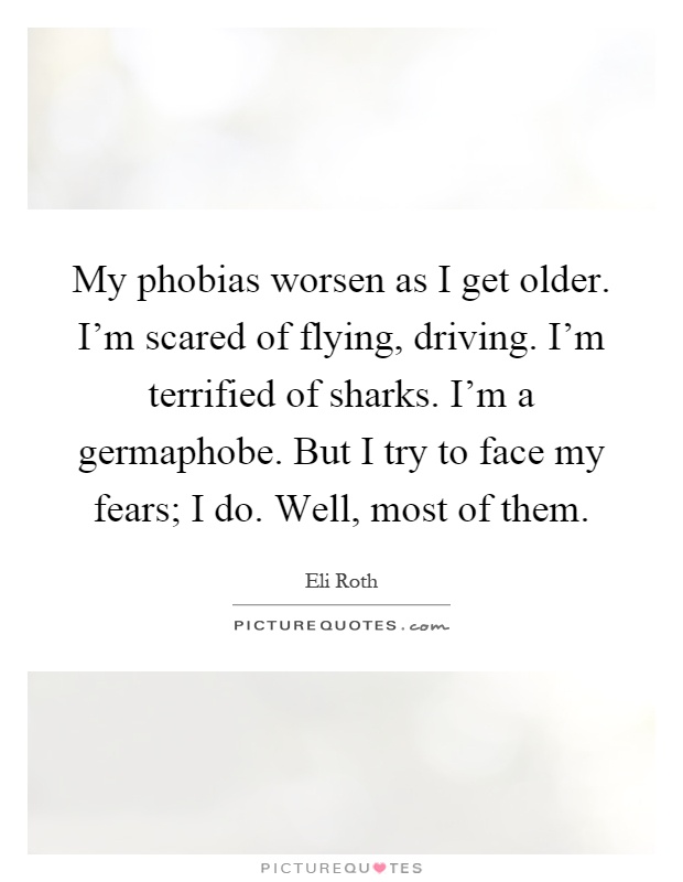 My phobias worsen as I get older. I'm scared of flying, driving. I'm terrified of sharks. I'm a germaphobe. But I try to face my fears; I do. Well, most of them Picture Quote #1