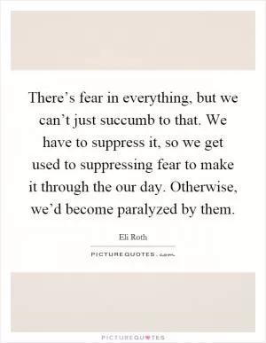There’s fear in everything, but we can’t just succumb to that. We have to suppress it, so we get used to suppressing fear to make it through the our day. Otherwise, we’d become paralyzed by them Picture Quote #1
