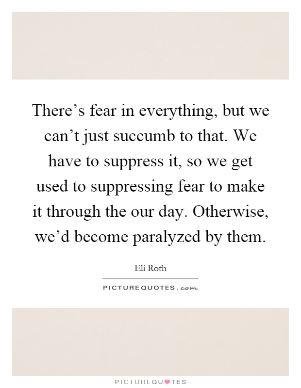 There's fear in everything, but we can't just succumb to that. We have to suppress it, so we get used to suppressing fear to make it through the our day. Otherwise, we'd become paralyzed by them Picture Quote #1