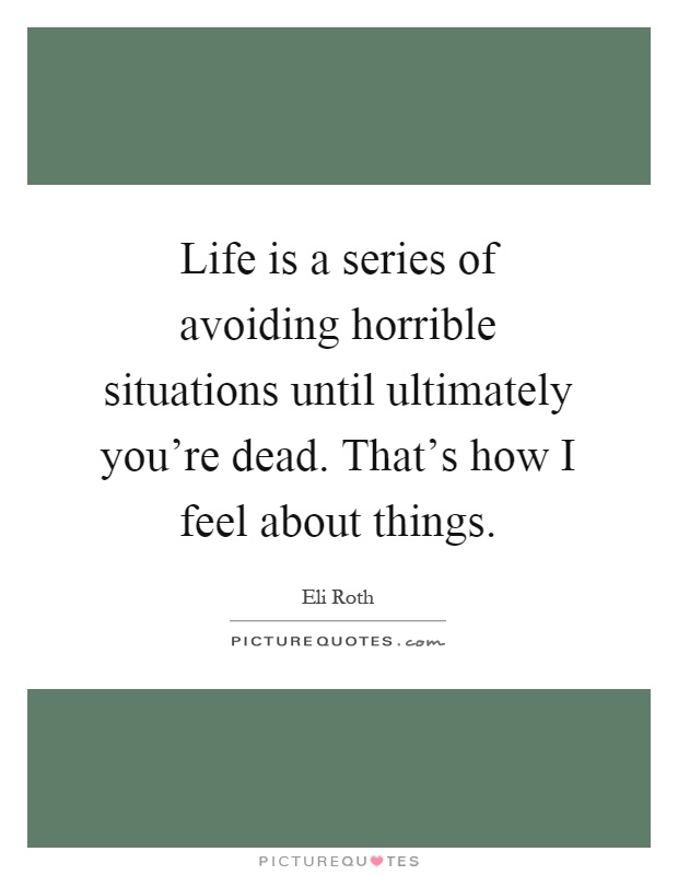 Life is a series of avoiding horrible situations until ultimately you're dead. That's how I feel about things Picture Quote #1