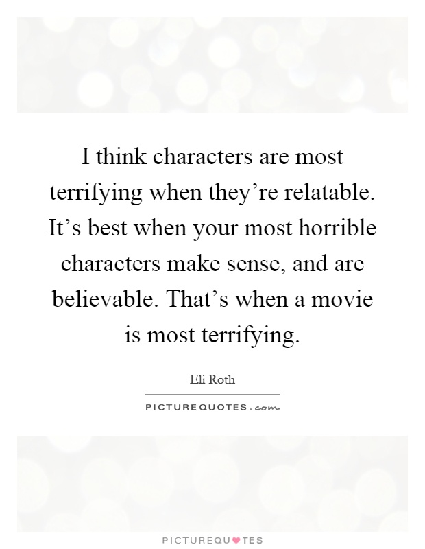 I think characters are most terrifying when they're relatable. It's best when your most horrible characters make sense, and are believable. That's when a movie is most terrifying Picture Quote #1
