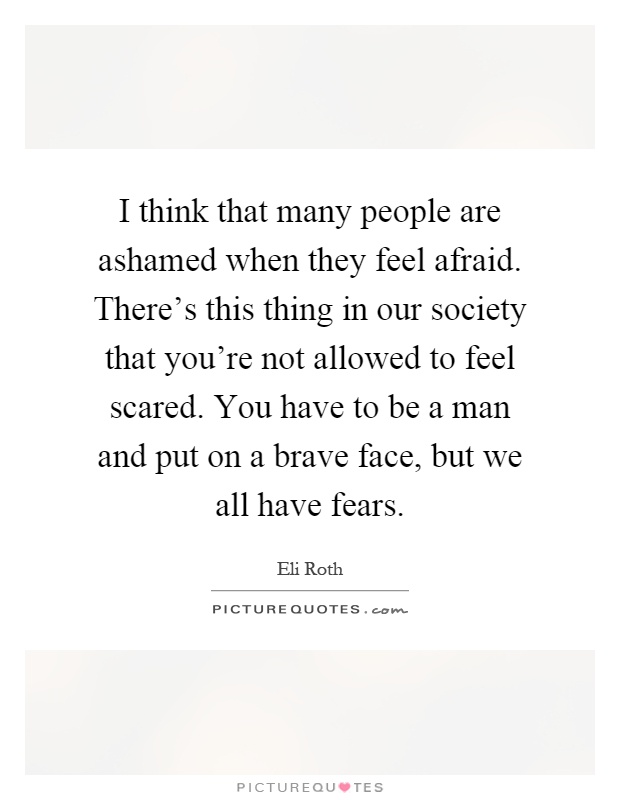 I think that many people are ashamed when they feel afraid. There's this thing in our society that you're not allowed to feel scared. You have to be a man and put on a brave face, but we all have fears Picture Quote #1