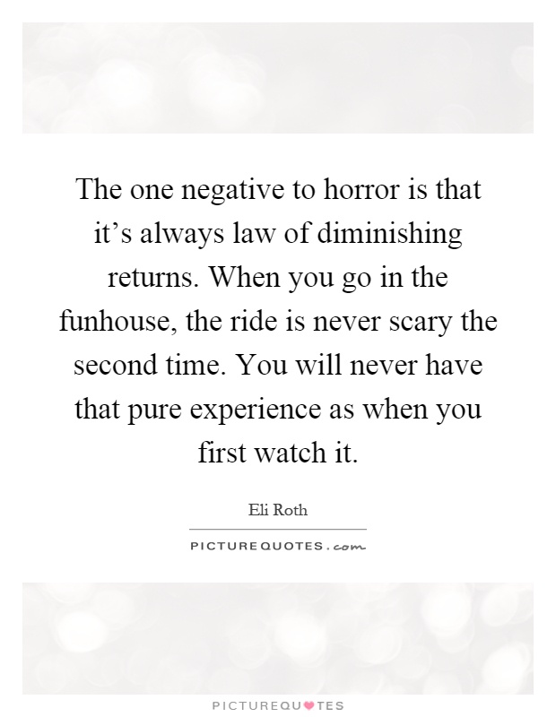 The one negative to horror is that it's always law of diminishing returns. When you go in the funhouse, the ride is never scary the second time. You will never have that pure experience as when you first watch it Picture Quote #1
