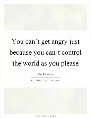 You can’t get angry just because you can’t control the world as you please Picture Quote #1