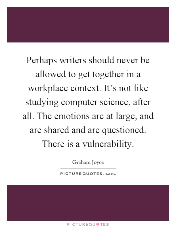 Perhaps writers should never be allowed to get together in a workplace context. It's not like studying computer science, after all. The emotions are at large, and are shared and are questioned. There is a vulnerability Picture Quote #1