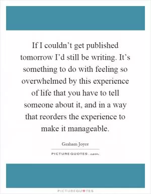 If I couldn’t get published tomorrow I’d still be writing. It’s something to do with feeling so overwhelmed by this experience of life that you have to tell someone about it, and in a way that reorders the experience to make it manageable Picture Quote #1