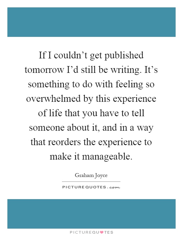 If I couldn't get published tomorrow I'd still be writing. It's something to do with feeling so overwhelmed by this experience of life that you have to tell someone about it, and in a way that reorders the experience to make it manageable Picture Quote #1