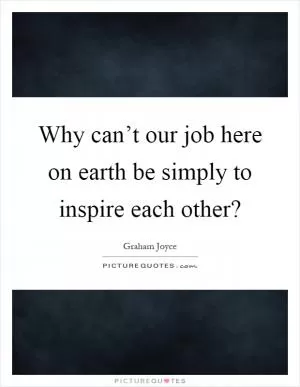 Why can’t our job here on earth be simply to inspire each other? Picture Quote #1