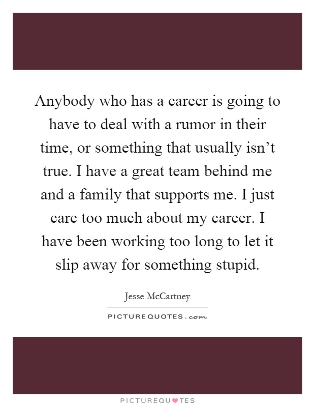 Anybody who has a career is going to have to deal with a rumor in their time, or something that usually isn't true. I have a great team behind me and a family that supports me. I just care too much about my career. I have been working too long to let it slip away for something stupid Picture Quote #1