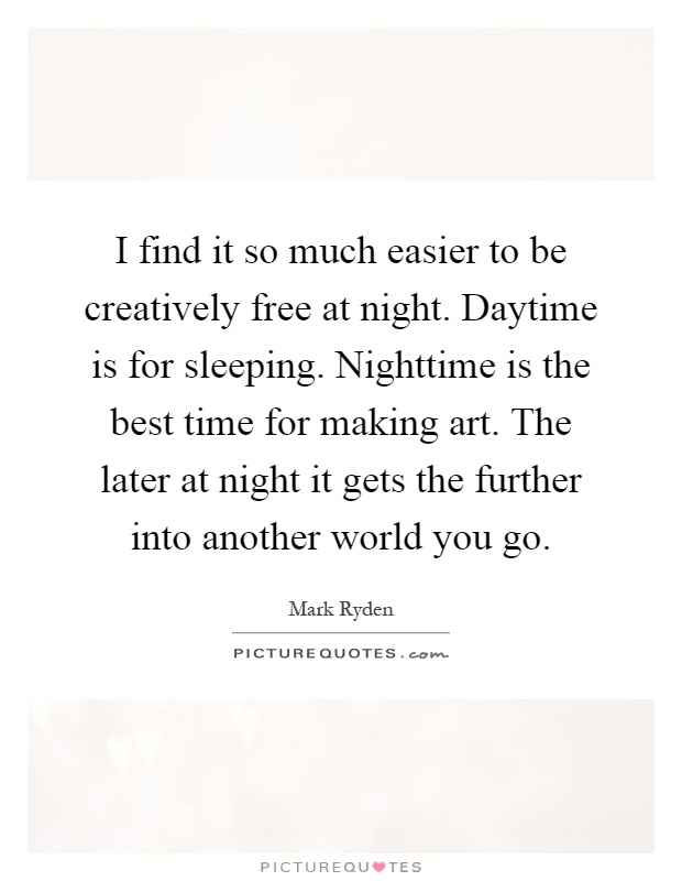 I find it so much easier to be creatively free at night. Daytime is for sleeping. Nighttime is the best time for making art. The later at night it gets the further into another world you go Picture Quote #1