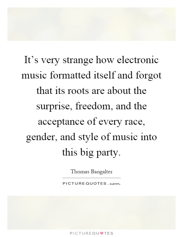 It's very strange how electronic music formatted itself and forgot that its roots are about the surprise, freedom, and the acceptance of every race, gender, and style of music into this big party Picture Quote #1