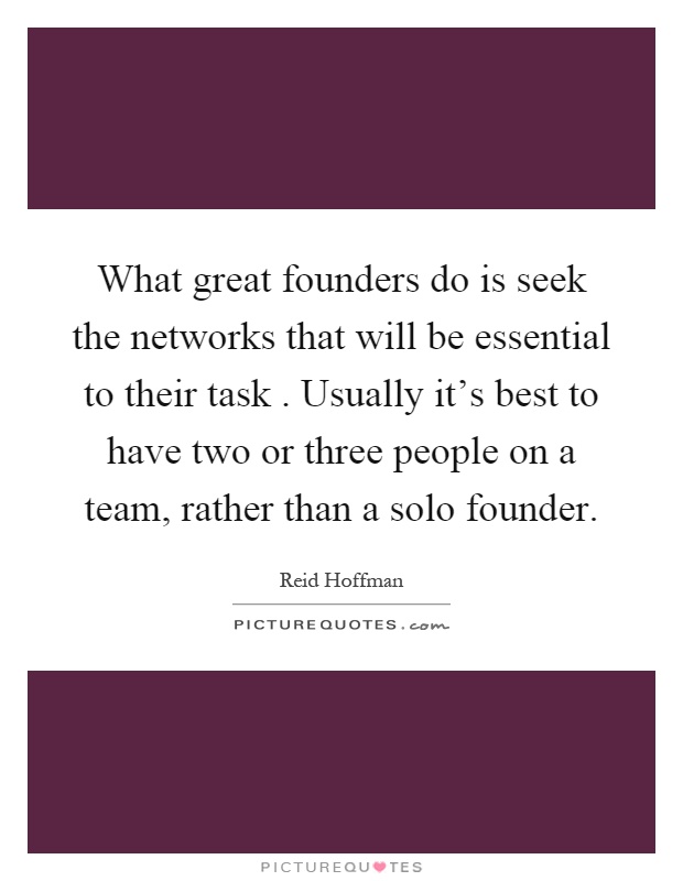 What great founders do is seek the networks that will be essential to their task. Usually it's best to have two or three people on a team, rather than a solo founder Picture Quote #1
