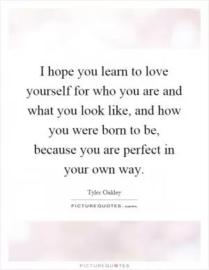 I hope you learn to love yourself for who you are and what you look like, and how you were born to be, because you are perfect in your own way Picture Quote #1