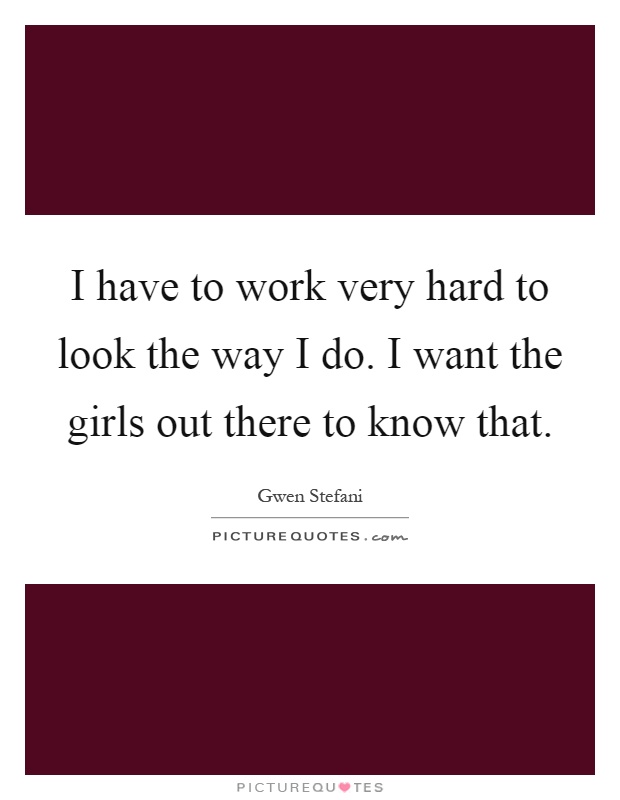 I have to work very hard to look the way I do. I want the girls out there to know that Picture Quote #1