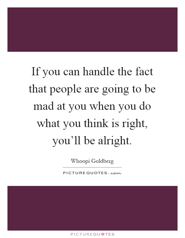 If you can handle the fact that people are going to be mad at you when you do what you think is right, you'll be alright Picture Quote #1