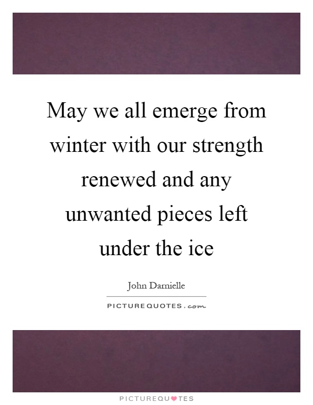 May we all emerge from winter with our strength renewed and any unwanted pieces left under the ice Picture Quote #1