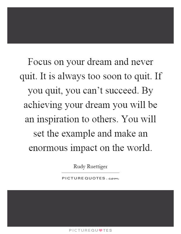 Focus on your dream and never quit. It is always too soon to quit. If you quit, you can't succeed. By achieving your dream you will be an inspiration to others. You will set the example and make an enormous impact on the world Picture Quote #1