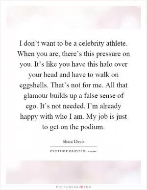 I don’t want to be a celebrity athlete. When you are, there’s this pressure on you. It’s like you have this halo over your head and have to walk on eggshells. That’s not for me. All that glamour builds up a false sense of ego. It’s not needed. I’m already happy with who I am. My job is just to get on the podium Picture Quote #1