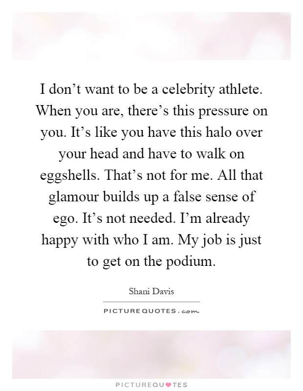 I don't want to be a celebrity athlete. When you are, there's this pressure on you. It's like you have this halo over your head and have to walk on eggshells. That's not for me. All that glamour builds up a false sense of ego. It's not needed. I'm already happy with who I am. My job is just to get on the podium Picture Quote #1