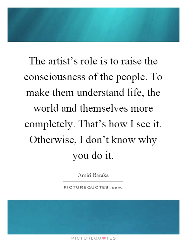 The artist's role is to raise the consciousness of the people. To make them understand life, the world and themselves more completely. That's how I see it. Otherwise, I don't know why you do it Picture Quote #1