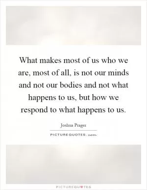 What makes most of us who we are, most of all, is not our minds and not our bodies and not what happens to us, but how we respond to what happens to us Picture Quote #1
