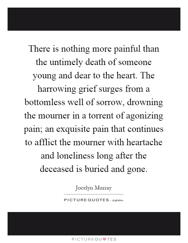 There is nothing more painful than the untimely death of someone young and dear to the heart. The harrowing grief surges from a bottomless well of sorrow, drowning the mourner in a torrent of agonizing pain; an exquisite pain that continues to afflict the mourner with heartache and loneliness long after the deceased is buried and gone Picture Quote #1