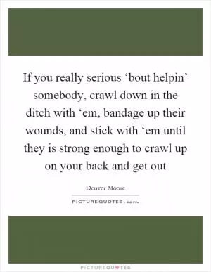 If you really serious ‘bout helpin’ somebody, crawl down in the ditch with ‘em, bandage up their wounds, and stick with ‘em until they is strong enough to crawl up on your back and get out Picture Quote #1