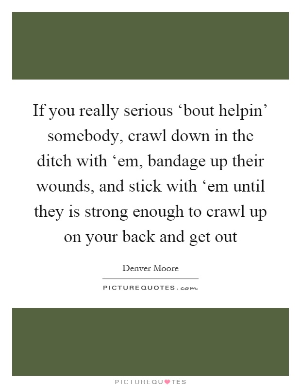 If you really serious ‘bout helpin' somebody, crawl down in the ditch with ‘em, bandage up their wounds, and stick with ‘em until they is strong enough to crawl up on your back and get out Picture Quote #1