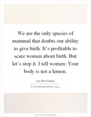 We are the only species of mammal that doubts our ability to give birth. It’s profitable to scare women about birth. But let’s stop it. I tell women: Your body is not a lemon Picture Quote #1