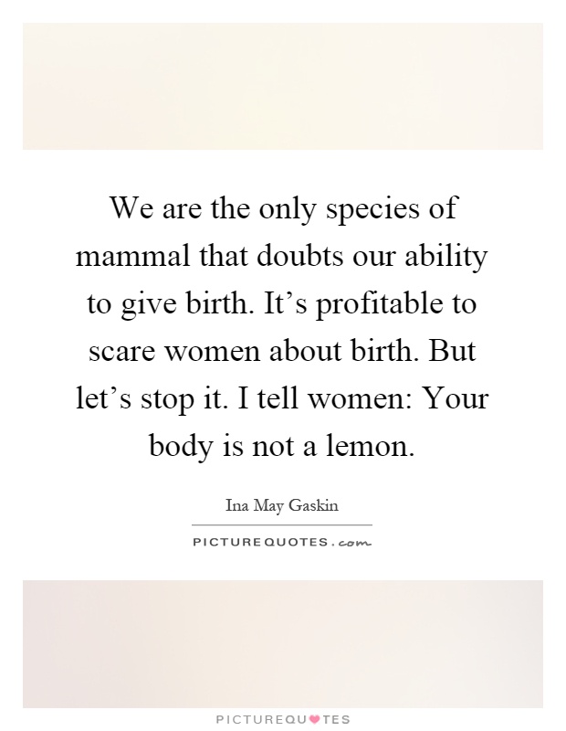 We are the only species of mammal that doubts our ability to give birth. It's profitable to scare women about birth. But let's stop it. I tell women: Your body is not a lemon Picture Quote #1