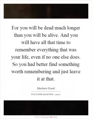 For you will be dead much longer than you will be alive. And you will have all that time to remember everything that was your life, even if no one else does. So you had better find something worth remembering and just leave it at that Picture Quote #1