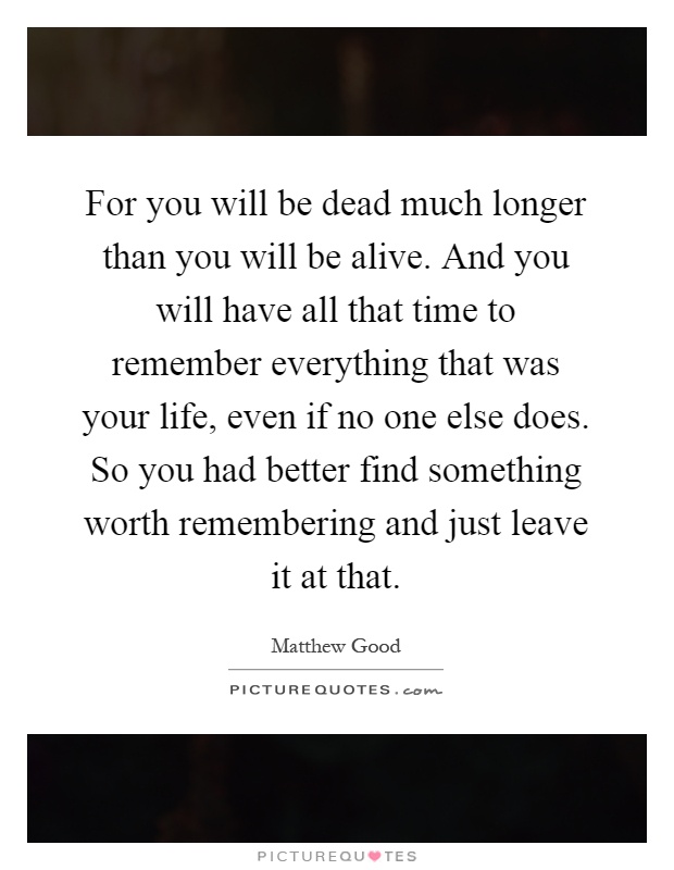 For you will be dead much longer than you will be alive. And you will have all that time to remember everything that was your life, even if no one else does. So you had better find something worth remembering and just leave it at that Picture Quote #1