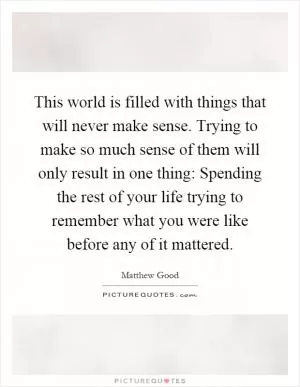 This world is filled with things that will never make sense. Trying to make so much sense of them will only result in one thing: Spending the rest of your life trying to remember what you were like before any of it mattered Picture Quote #1