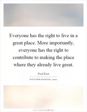 Everyone has the right to live in a great place. More importantly, everyone has the right to contribute to making the place where they already live great Picture Quote #1
