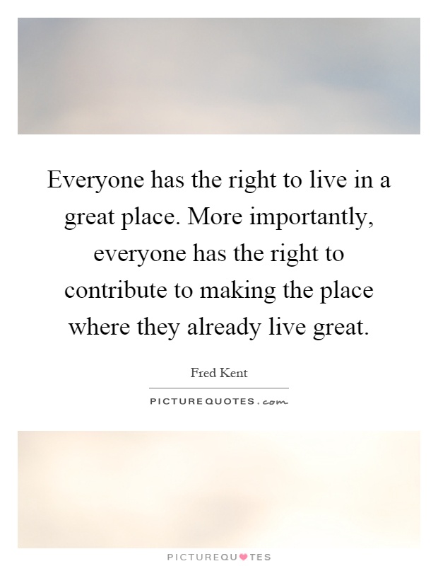 Everyone has the right to live in a great place. More importantly, everyone has the right to contribute to making the place where they already live great Picture Quote #1