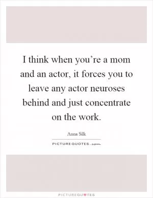 I think when you’re a mom and an actor, it forces you to leave any actor neuroses behind and just concentrate on the work Picture Quote #1