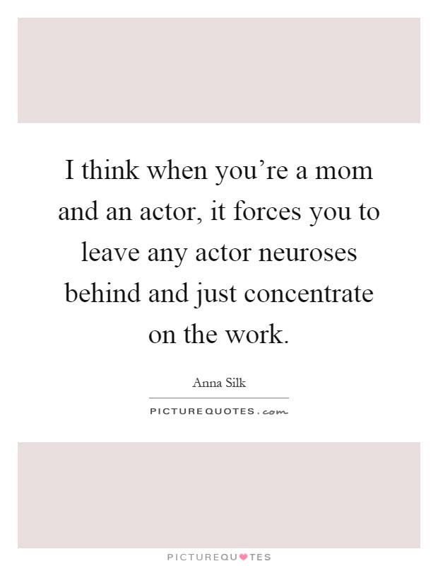 I think when you're a mom and an actor, it forces you to leave any actor neuroses behind and just concentrate on the work Picture Quote #1